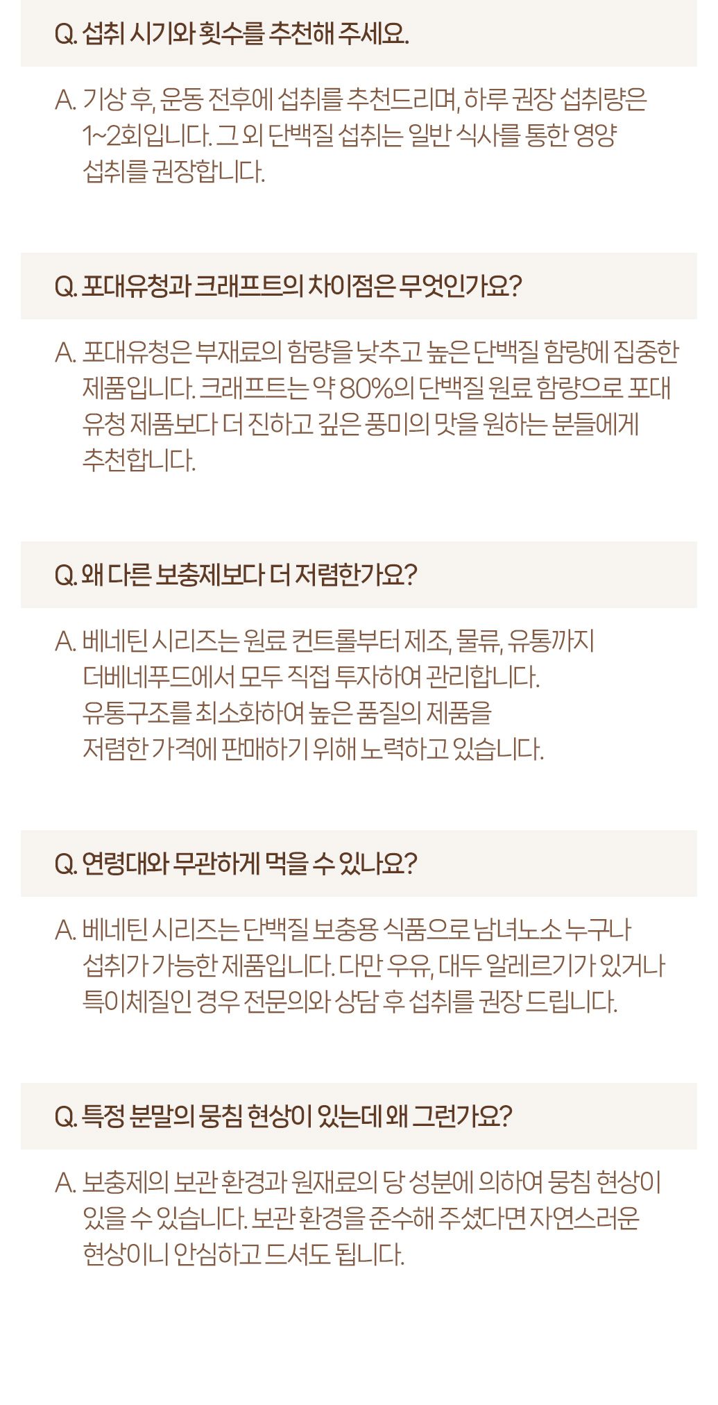 단백질 보충제 관련 자주 묻는 질문과 답변 : Q. 섭취 시기와 횟수를 추천해주세요. A. 기상 후, 운동 전후에 섭취를 추천드리며, 하루 권장 섭취량은 1~2회입니다. 그 외 단백질 섭취는 일반 식사를 통한 영양 섭취를 권장합니다.