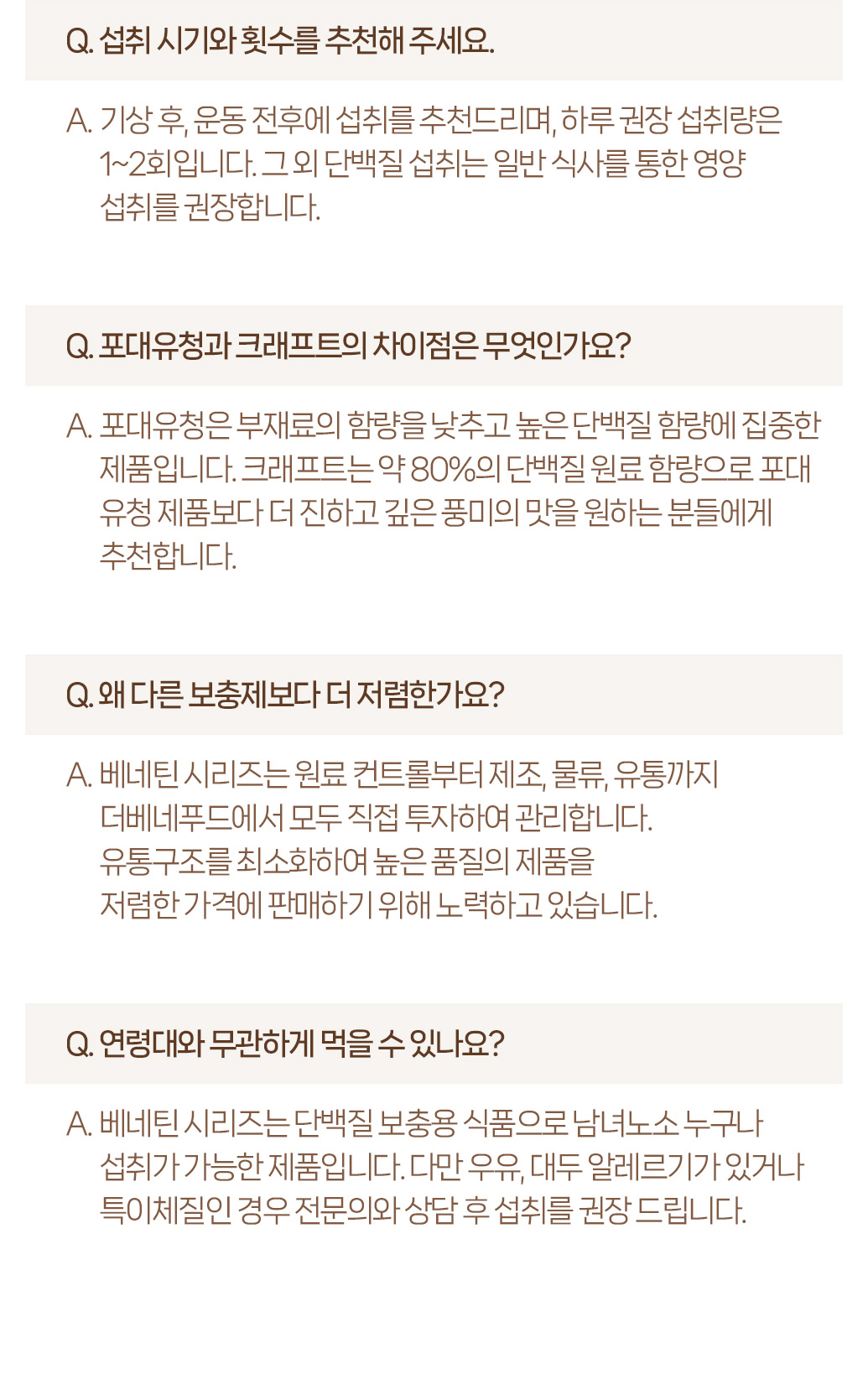 베네틴 시리즈 제품에 대한 자주 묻는 질문과 답변 : Q. 섭취 시기와 횟수를 추천해 주세요. A. 가장 흔 운동 전후에 섭취를 추천드리며, 하루 권장 섭취량은 1~2회입니다. 그 외 단백질 섭취는 일반 식사를 통한 영양 섭취를 권장합니다. Q. 포대유청과 크래프트의 차이점은 무엇인가요? A. 포대유청은 부재료의 함량을 낮추고 높은 단백질 함량에 집중한 제품입니다. 크래프트는 약 80%의 단백질 원료 함량으로 포대 유청 제품보다 더 진하고 깊은 풍미의 맛을 원하는 분들에게 추천합니다. Q. 왜 다른 보충제보다 더 저렴한가요? A. 베네틴 시리즈는 원료 컨트롤부터 제조, 물류, 유통까지 더베네푸드에서 모든 직접 투자하여 관리합니다. 유통구조를 최소화하여 높은 품질의 제품을 저렴한 가격에 판매하기 위해 노력하고 있습니다. Q. 연령대와 무관하게 먹을 수 있나요? A. 베네틴 시리즈는 단백질 보충용 식품으로 남녀노소 누구나 섭취가 가능한 제품입니다. 다만 우유, 대두 알레르기가 있거나 특이체질인 경우 전문의와 상담 후 섭취를 권장 드립니다.