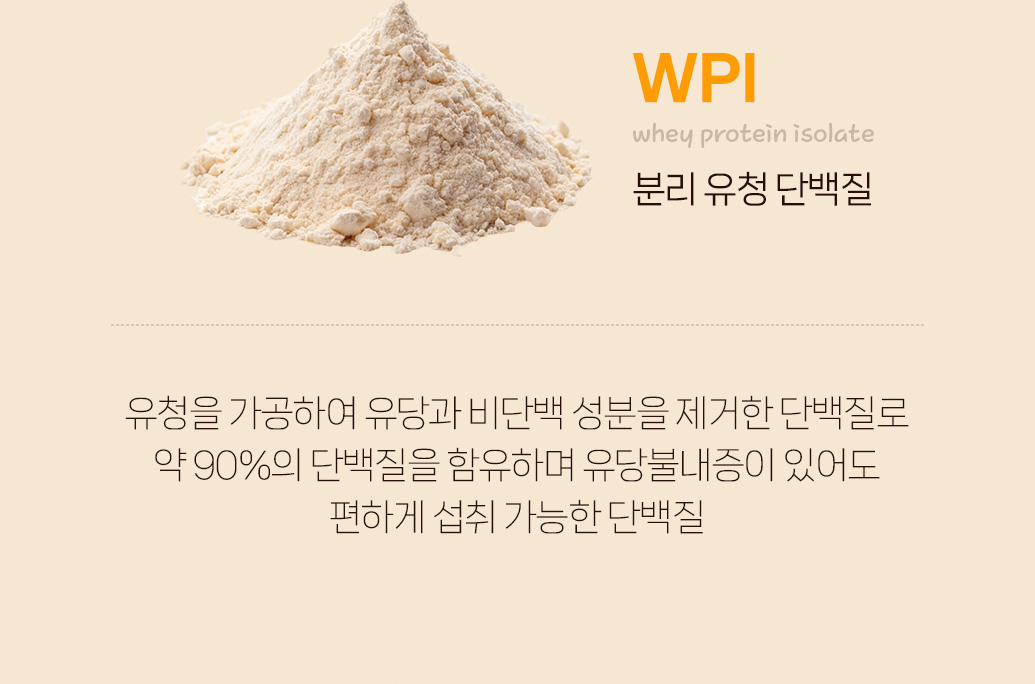 WPI(유청 단백질 분리물)의 특성과 장점 설명 : WPI whey protein isolate 분리 유청 단백질 유청을 가공하여 유당과 비단백 성분을 제거한 단백질로 약 90%의 단백질을 함유하며 유당불내증이 있어도 편하게 섭취 가능한 단백질